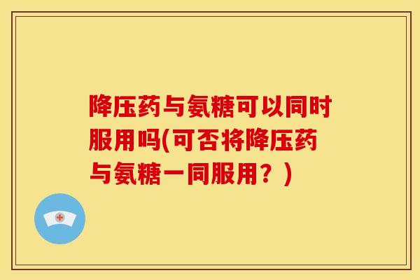 降压药与氨糖可以同时服用吗(可否将降压药与氨糖一同服用？)