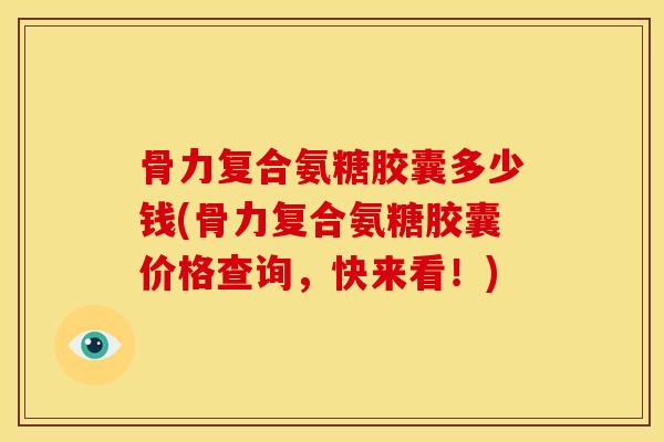 骨力复合氨糖胶囊多少钱(骨力复合氨糖胶囊价格查询，快来看！)