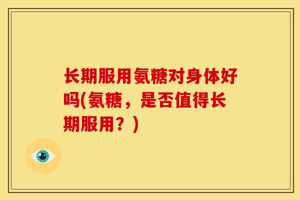 长期服用氨糖对身体好吗(氨糖，是否值得长期服用？)