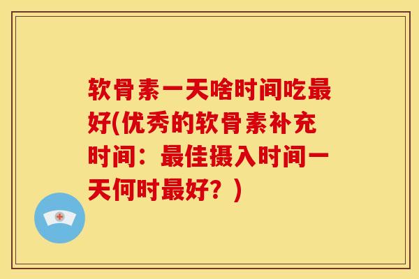 软骨素一天啥时间吃最好(优秀的软骨素补充时间：最佳摄入时间一天何时最好？)