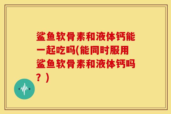 鲨鱼软骨素和液体钙能一起吃吗(能同时服用鲨鱼软骨素和液体钙吗？)