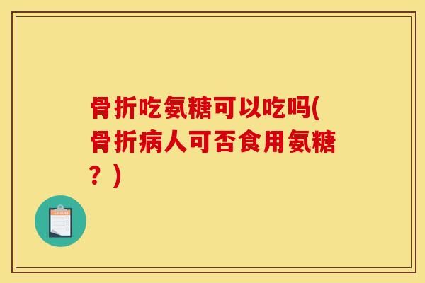 骨折吃氨糖可以吃吗(骨折病人可否食用氨糖？)