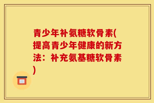 青少年补氨糖软骨素(提高青少年健康的新方法：补充氨基糖软骨素)