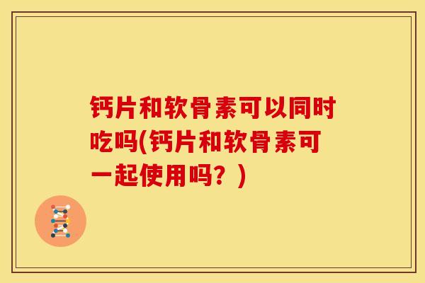 钙片和软骨素可以同时吃吗(钙片和软骨素可一起使用吗?) 钙片和软骨素可以同时吃吗(钙片和软骨素可一起使用吗?)