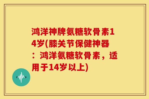 鸿洋神牌氨糖软骨素14岁(膝关节保健神器：鸿洋氨糖软骨素，适用于14岁以上)