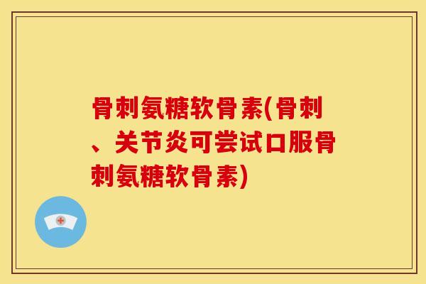 骨刺氨糖软骨素(骨刺、关节炎可尝试口服骨刺氨糖软骨素)