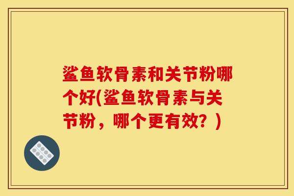 鲨鱼软骨素和关节粉哪个好(鲨鱼软骨素与关节粉，哪个更有效？)