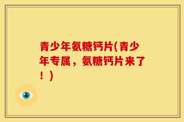 青少年氨糖钙片(青少年专属，氨糖钙片来了！)