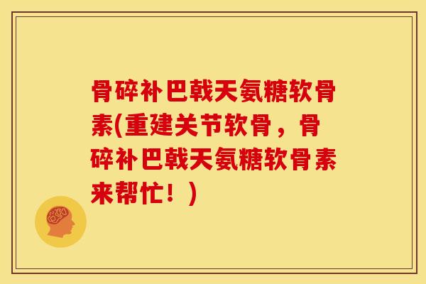 骨碎补巴戟天氨糖软骨素(重建关节软骨，骨碎补巴戟天氨糖软骨素来帮忙！)