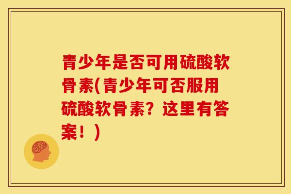 青少年是否可用硫酸软骨素(青少年可否服用硫酸软骨素？这里有答案！)