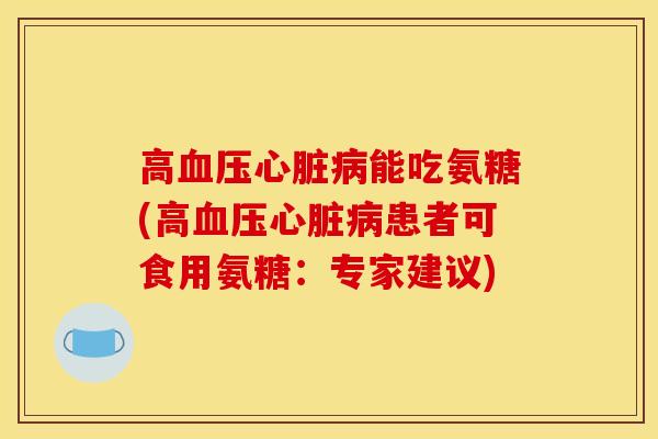 高血压心脏病能吃氨糖(高血压心脏病患者可食用氨糖：专家建议)