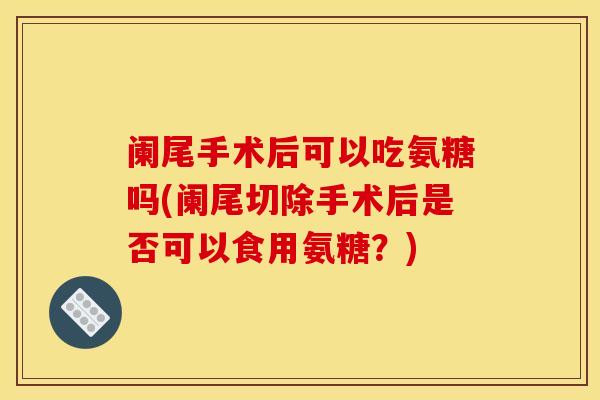 阑尾手术后可以吃氨糖吗(阑尾切除手术后是否可以食用氨糖？)