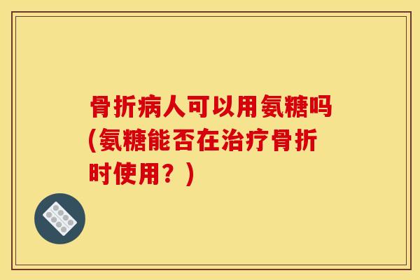 骨折病人可以用氨糖吗(氨糖能否在治疗骨折时使用？)