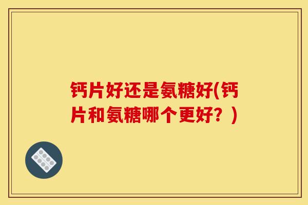钙片好还是氨糖好(钙片和氨糖哪个更好?) 钙片好还是氨糖好(钙片和氨糖哪个更好?)