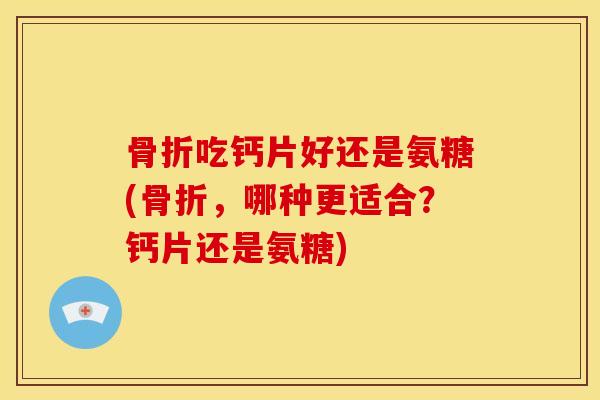 骨折吃钙片好还是氨糖(骨折，哪种更适合？钙片还是氨糖)
