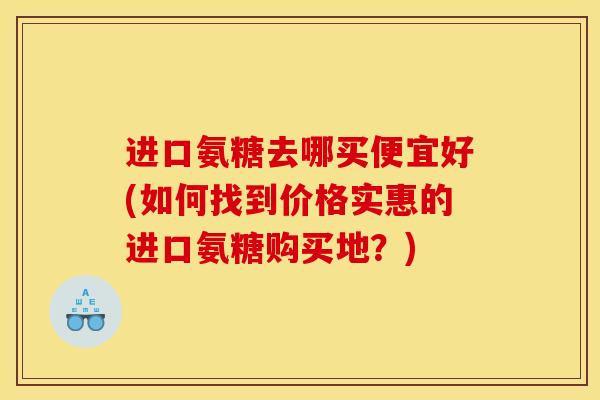 进口氨糖去哪买便宜好(如何找到价格实惠的进口氨糖购买地？)