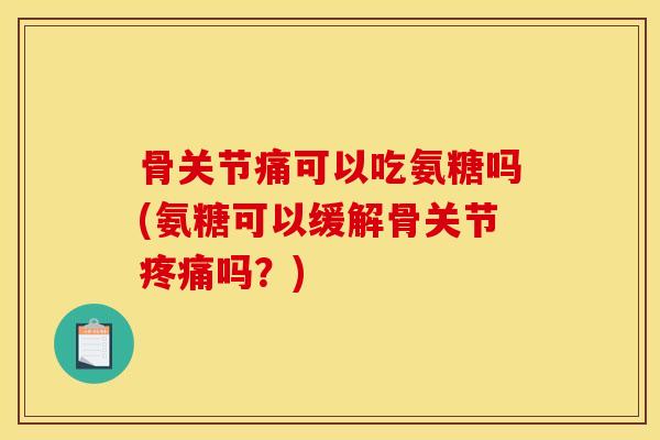 骨关节痛可以吃氨糖吗(氨糖可以缓解骨关节疼痛吗？)