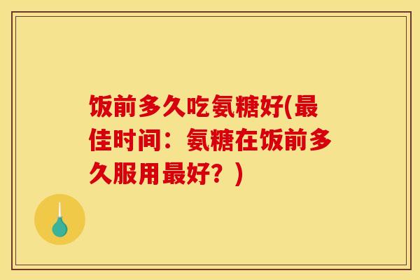 饭前多久吃氨糖好(最佳时间：氨糖在饭前多久服用最好？)