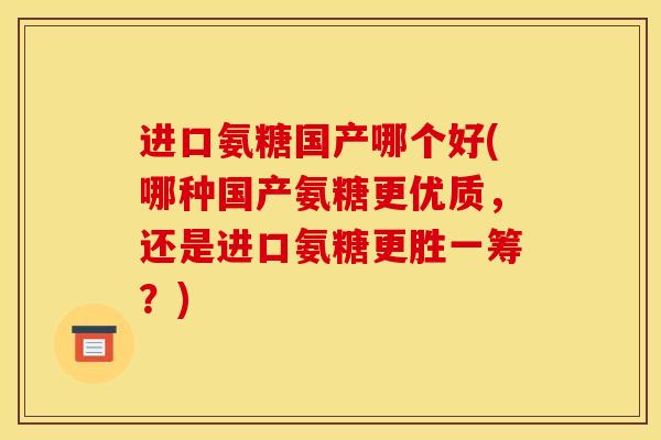 进口氨糖国产哪个好(哪种国产氨糖更优质，还是进口氨糖更胜一筹？)