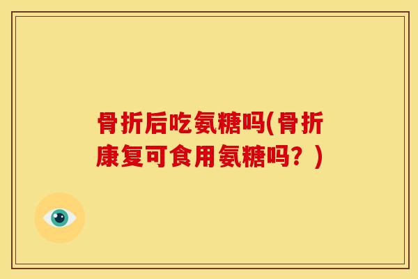 骨折后吃氨糖吗(骨折康复可食用氨糖吗？)