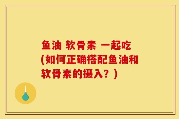鱼油 软骨素 一起吃(如何正确搭配鱼油和软骨素的摄入？)