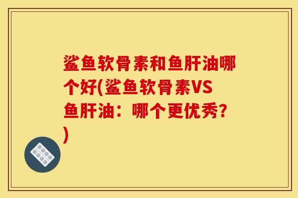 鲨鱼软骨素和鱼肝油哪个好(鲨鱼软骨素VS鱼肝油：哪个更优秀？)