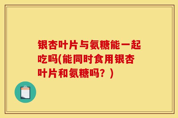 银杏叶片与氨糖能一起吃吗(能同时食用银杏叶片和氨糖吗？)