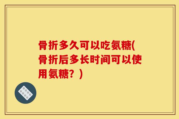 骨折多久可以吃氨糖(骨折后多长时间可以使用氨糖？)