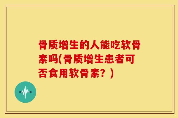 骨质增生的人能吃软骨素吗(骨质增生患者可否食用软骨素？)