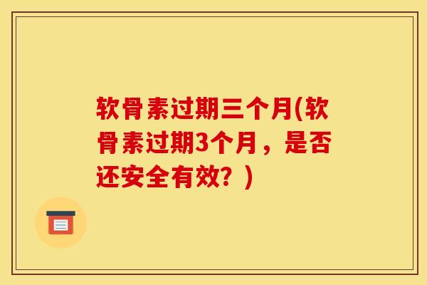 软骨素过期三个月(软骨素过期3个月，是否还安全有效？)