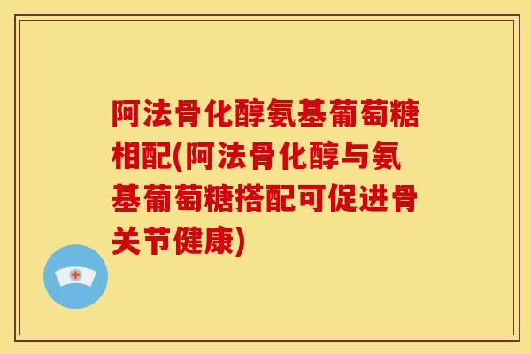 阿法骨化醇氨基葡萄糖相配(阿法骨化醇与氨基葡萄糖搭配可促进骨关节健康)