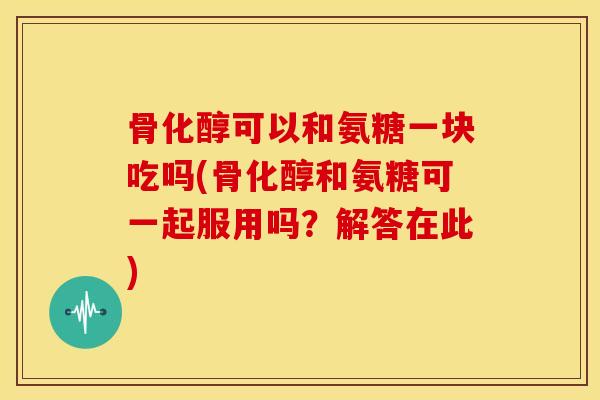骨化醇可以和氨糖一块吃吗(骨化醇和氨糖可一起服用吗?解答在此) 骨化醇可以和氨糖一块吃吗(骨化醇和氨糖可一起服用吗?解答在此)
