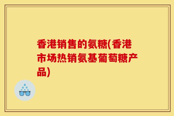 香港销售的氨糖(香港市场热销氨基葡萄糖产品)
