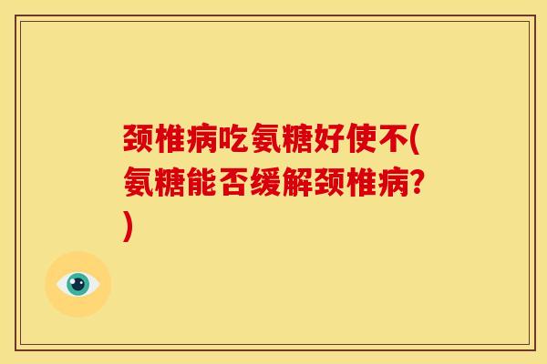 颈椎病吃氨糖好使不(氨糖能否缓解颈椎病？)