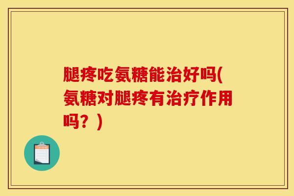 腿疼吃氨糖能治好吗(氨糖对腿疼有治疗作用吗？)