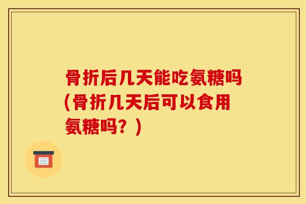 骨折后几天能吃氨糖吗(骨折几天后可以食用氨糖吗？)