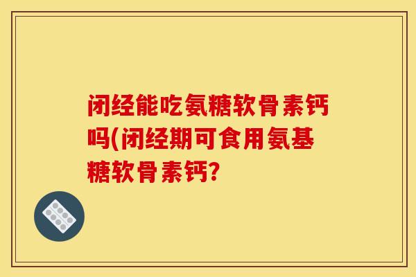 闭经能吃氨糖软骨素钙吗(闭经期可食用氨基糖软骨素钙? 闭经能吃氨糖软骨素钙吗(闭经期可食用氨基糖软骨素钙?