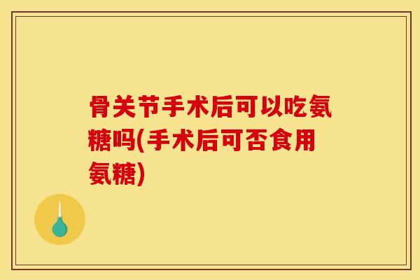 骨关节手术后可以吃氨糖吗(手术后可否食用氨糖)