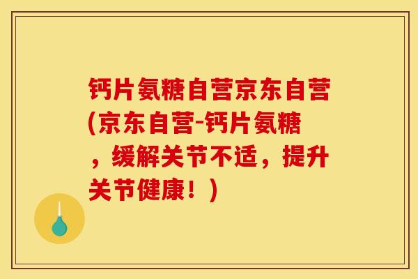 钙片氨糖自营京东自营(京东自营-钙片氨糖，缓解关节不适，提升关节健康！)