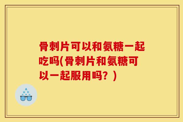 骨刺片可以和氨糖一起吃吗(骨刺片和氨糖可以一起服用吗？)