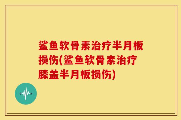 鲨鱼软骨素治疗半月板损伤(鲨鱼软骨素治疗膝盖半月板损伤)