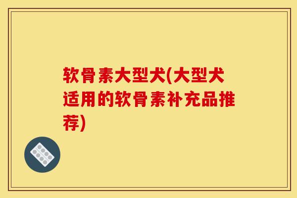 软骨素大型犬(大型犬适用的软骨素补充品推荐)
