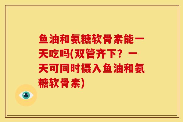 鱼油和氨糖软骨素能一天吃吗(双管齐下？一天可同时摄入鱼油和氨糖软骨素)