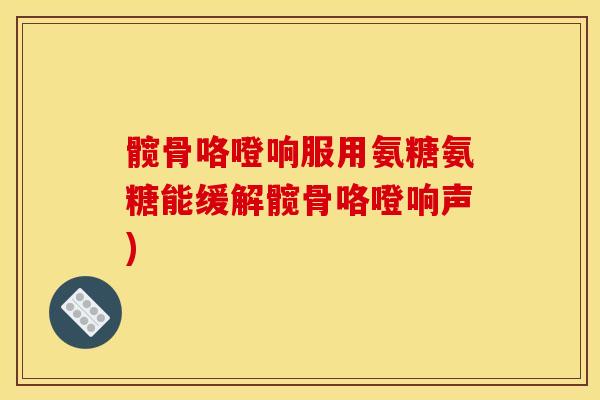 髋骨咯噔响服用氨糖氨糖能缓解髋骨咯噔响声)