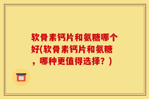 软骨素钙片和氨糖哪个好(软骨素钙片和氨糖，哪种更值得选择？)