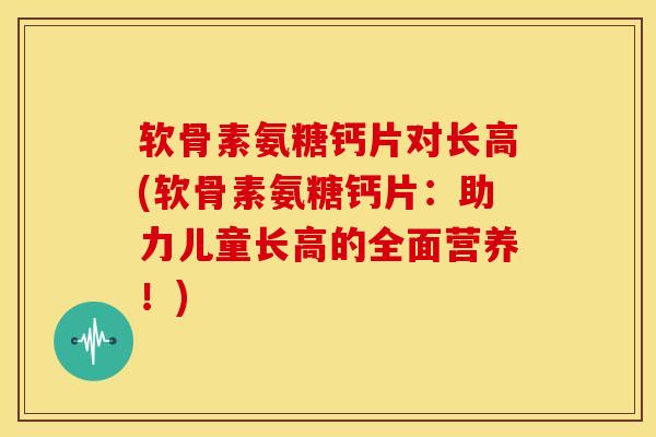 软骨素氨糖钙片对长高(软骨素氨糖钙片：助力儿童长高的全面营养！)