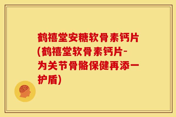鹤禧堂安糖软骨素钙片(鹤禧堂软骨素钙片-为关节骨骼保健再添一护盾)
