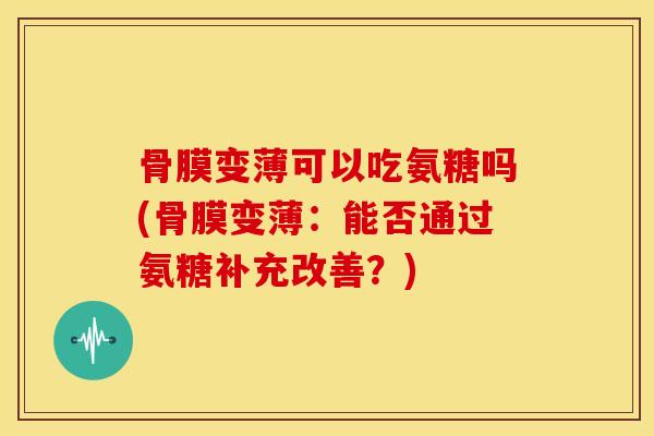 骨膜变薄可以吃氨糖吗(骨膜变薄：能否通过氨糖补充改善？)