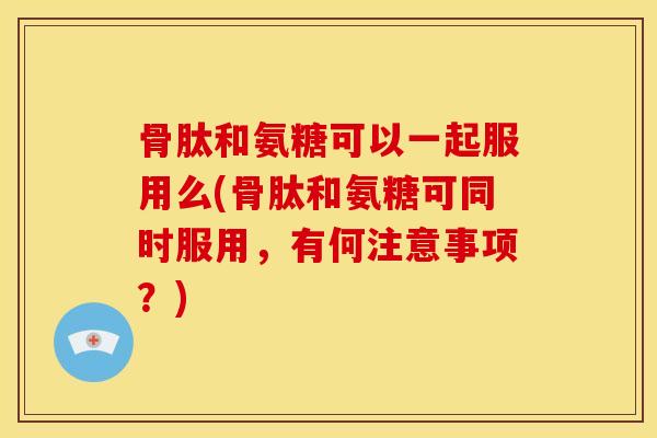 骨肽和氨糖可以一起服用么(骨肽和氨糖可同时服用，有何注意事项？)