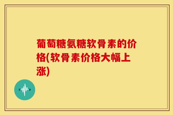 葡萄糖氨糖软骨素的价格(软骨素价格大幅上涨)